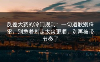 反差大赛的冷门规则：一句道歉别踩雷，别急着划走太爽更顺，别再被带节奏了