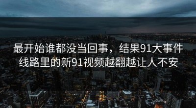 最开始谁都没当回事，结果91大事件线路里的新91视频越翻越让人不安