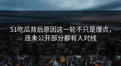 51吃瓜背后原因这一轮不只是爆点，连未公开部分都有人对线