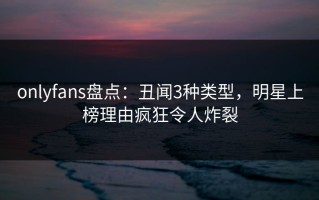 onlyfans盘点：丑闻3种类型，明星上榜理由疯狂令人炸裂