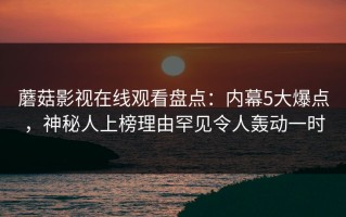 蘑菇影视在线观看盘点：内幕5大爆点，神秘人上榜理由罕见令人轰动一时