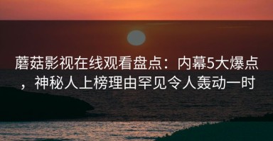 蘑菇影视在线观看盘点：内幕5大爆点，神秘人上榜理由罕见令人轰动一时