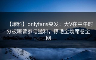 【爆料】onlyfans突发：大V在中午时分被曝曾参与猛料，惊艳全场席卷全网