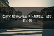 吃瓜51被曝还有后续又被提起，越扒越心惊