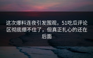 这次爆料连夜引发围观，51吃瓜评论区彻底绷不住了，但真正扎心的还在后面