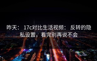 昨天： 17c对比生活视频： 反转的隐私设置，看完别再说不会