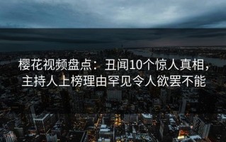 樱花视频盘点：丑闻10个惊人真相，主持人上榜理由罕见令人欲罢不能