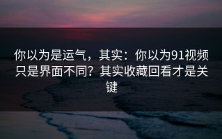 你以为是运气，其实：你以为91视频只是界面不同？其实收藏回看才是关键