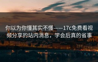 你以为你懂其实不懂——17c免费看视频分享的站内消息，学会后真的省事