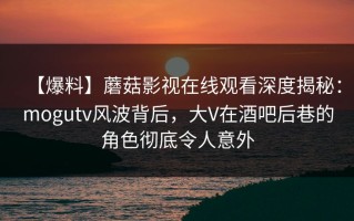 【爆料】蘑菇影视在线观看深度揭秘：mogutv风波背后，大V在酒吧后巷的角色彻底令人意外