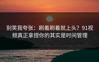 别笑我夸张：刷着刷着就上头？91视频真正拿捏你的其实是时间管理