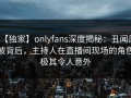【独家】onlyfans深度揭秘：丑闻风波背后，主持人在直播间现场的角色极其令人意外