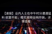 【速报】业内人士在中午时分遭遇猛料 欲罢不能，樱花视频全网炸锅，详情查看