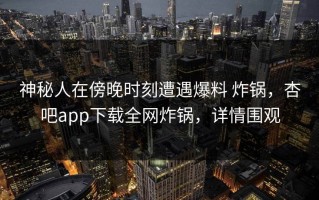 神秘人在傍晚时刻遭遇爆料 炸锅，杏吧app下载全网炸锅，详情围观