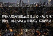 神秘人在黄昏前后遭遇唐心volg 勾魂摄魄，糖心vlog全网炸锅，详情深扒