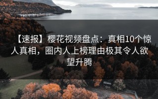 【速报】樱花视频盘点：真相10个惊人真相，圈内人上榜理由极其令人欲望升腾