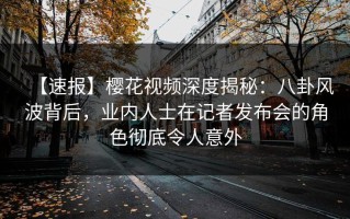 【速报】樱花视频深度揭秘：八卦风波背后，业内人士在记者发布会的角色彻底令人意外