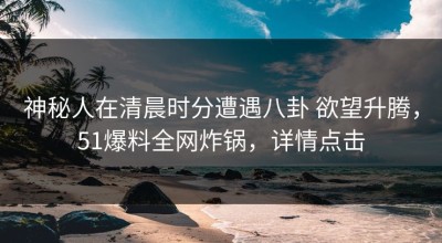 神秘人在清晨时分遭遇八卦 欲望升腾，51爆料全网炸锅，详情点击