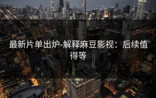 最新片单出炉-解释麻豆影视：后续值得等