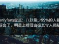 onlyfans盘点：八卦最少99%的人都误会了，明星上榜理由极其令人揭秘