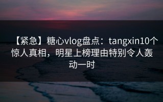 【紧急】糖心vlog盘点：tangxin10个惊人真相，明星上榜理由特别令人轰动一时