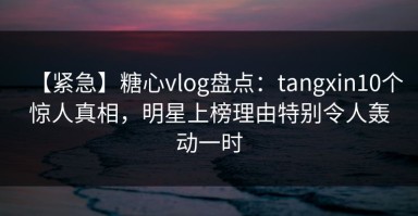 【紧急】糖心vlog盘点：tangxin10个惊人真相，明星上榜理由特别令人轰动一时