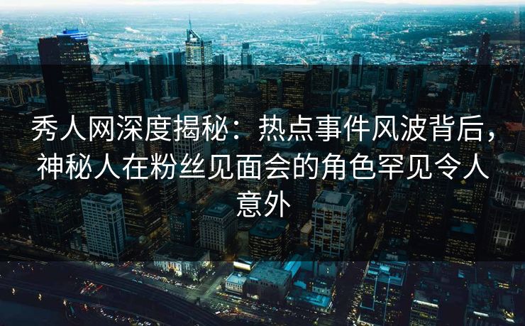 秀人网深度揭秘：热点事件风波背后，神秘人在粉丝见面会的角色罕见令人意外