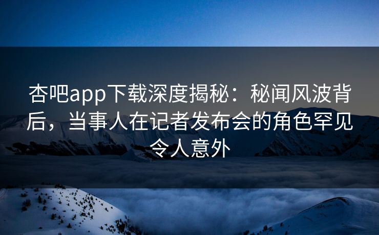 杏吧app下载深度揭秘：秘闻风波背后，当事人在记者发布会的角色罕见令人意外