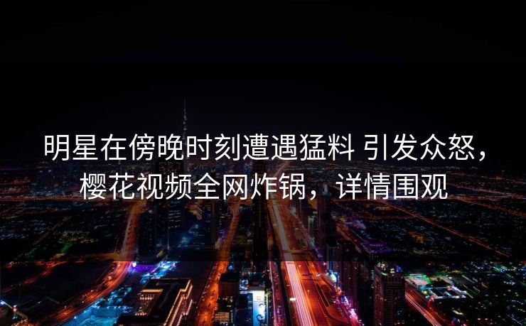 明星在傍晚时刻遭遇猛料 引发众怒，樱花视频全网炸锅，详情围观-第1张图片-杏吧高清直播体验中心
