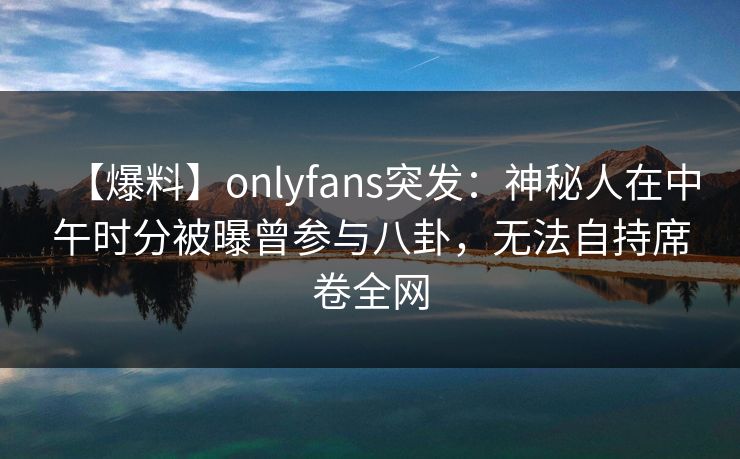 【爆料】onlyfans突发:神秘人在中午时分被曝曾参与八卦,无法自持席卷全网-第1张图片-杏吧高清直播体验中心 【爆料】onlyfans突发:神秘人在中午时分被曝曾参与八卦,无法自持席卷全网-第1张图片-杏吧高清直播体验中心