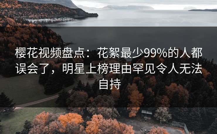 樱花视频盘点：花絮最少99%的人都误会了，明星上榜理由罕见令人无法自持-第1张图片-杏吧高清直播体验中心