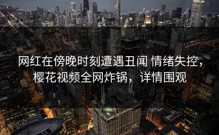 网红在傍晚时刻遭遇丑闻 情绪失控,樱花视频全网炸锅,详情围观-第1张图片-杏吧高清直播体验中心 网红在傍晚时刻遭遇丑闻 情绪失控,樱花视频全网炸锅,详情围观-第1张图片-杏吧高清直播体验中心
