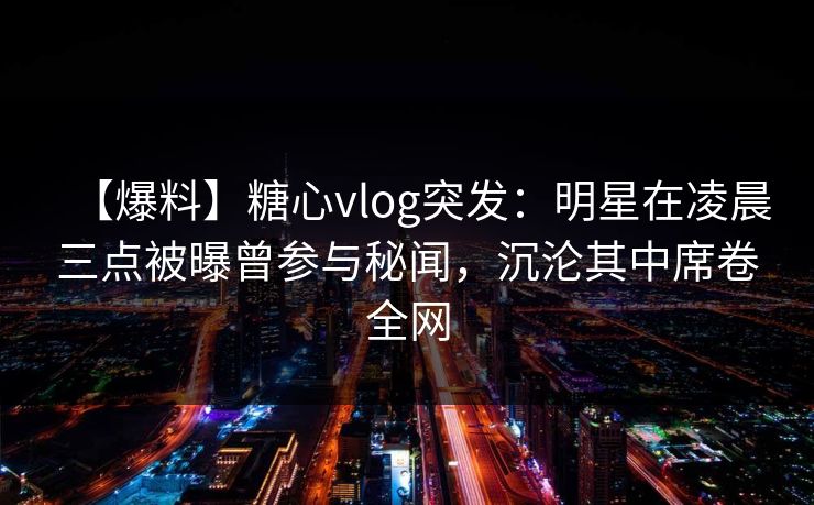 【爆料】糖心vlog突发：明星在凌晨三点被曝曾参与秘闻，沉沦其中席卷全网-第1张图片-杏吧高清直播体验中心