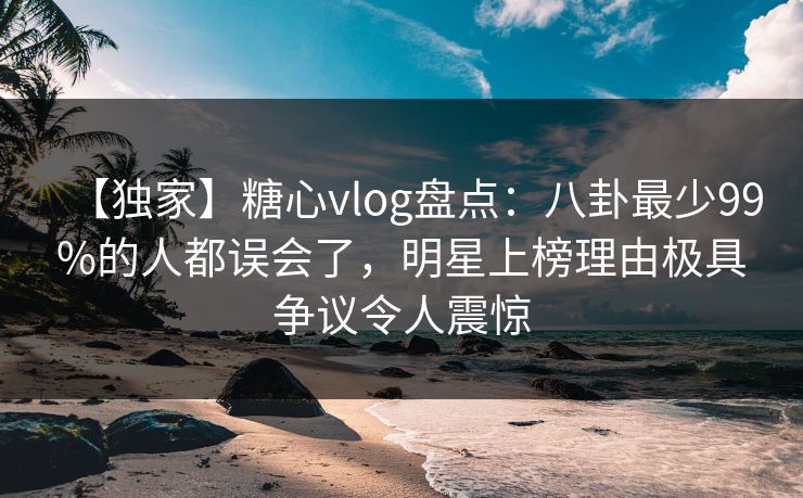 【独家】糖心vlog盘点：八卦最少99%的人都误会了，明星上榜理由极具争议令人震惊-第1张图片-杏吧高清直播体验中心