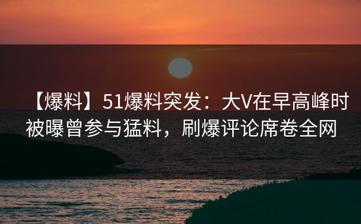 【爆料】51爆料突发：大V在早高峰时被曝曾参与猛料，刷爆评论席卷全网-第1张图片-杏吧高清直播体验中心