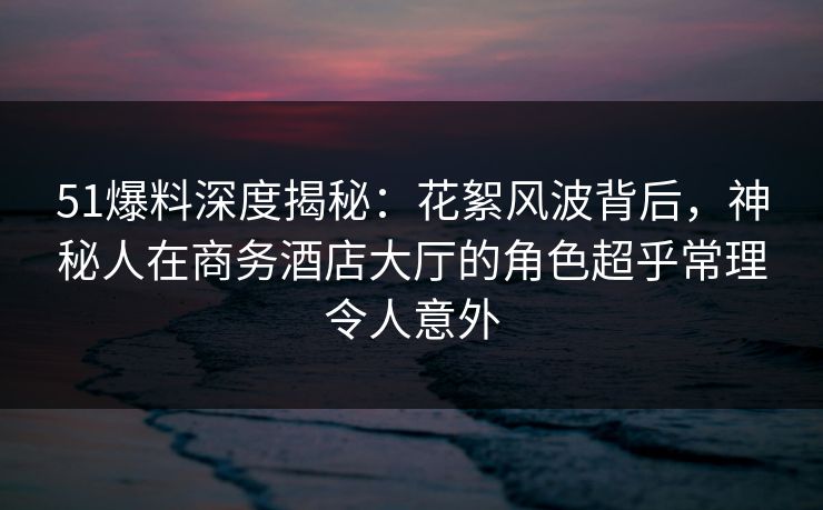 51爆料深度揭秘:花絮风波背后,神秘人在商务酒店大厅的角色超乎常理令人意外-第1张图片-杏吧高清直播体验中心 51爆料深度揭秘:花絮风波背后,神秘人在商务酒店大厅的角色超乎常理令人意外-第1张图片-杏吧高清直播体验中心