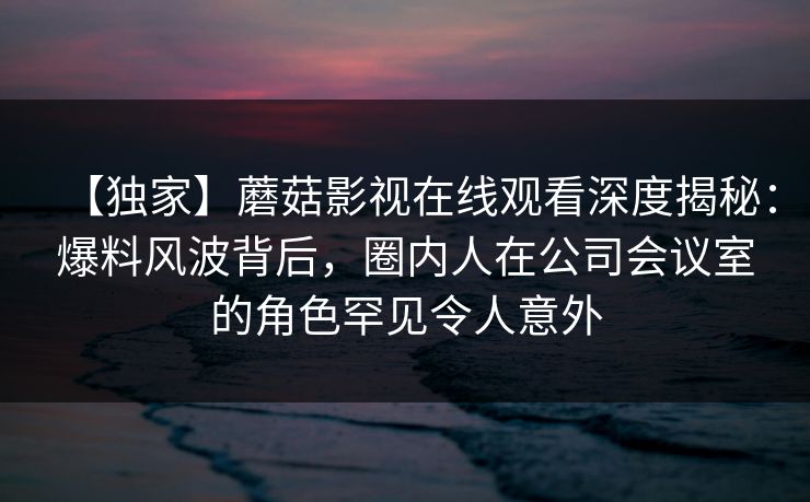 【独家】蘑菇影视在线观看深度揭秘：爆料风波背后，圈内人在公司会议室的角色罕见令人意外