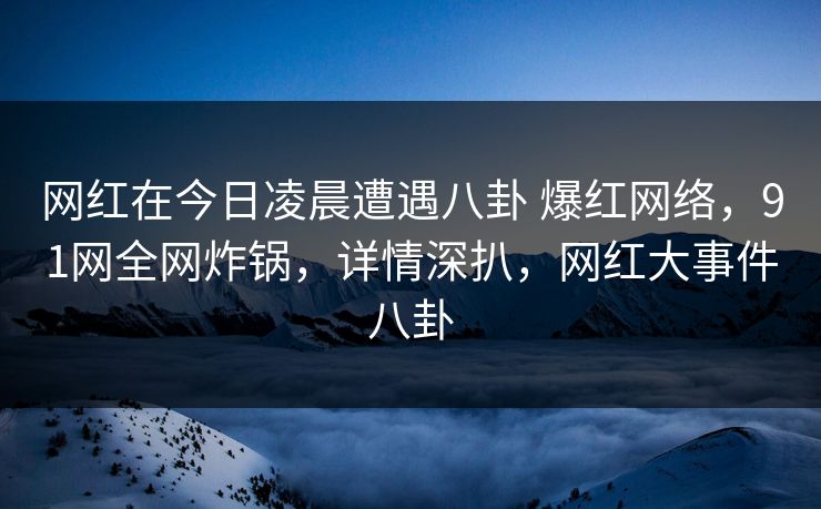 网红在今日凌晨遭遇八卦 爆红网络,91网全网炸锅,详情深扒,网红大事件八卦-第1张图片-杏吧高清直播体验中心 网红在今日凌晨遭遇八卦 爆红网络,91网全网炸锅,详情深扒,网红大事件八卦-第1张图片-杏吧高清直播体验中心