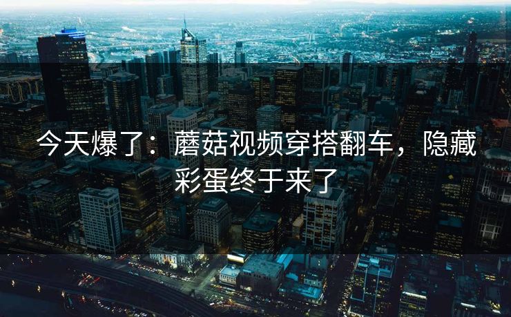 今天爆了:蘑菇视频穿搭翻车,隐藏彩蛋终于来了-第1张图片-杏吧高清直播体验中心 今天爆了:蘑菇视频穿搭翻车,隐藏彩蛋终于来了-第1张图片-杏吧高清直播体验中心