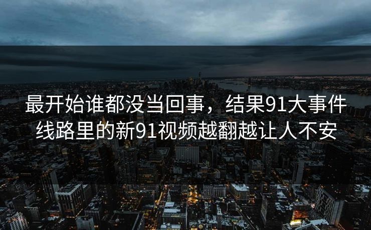 最开始谁都没当回事,结果91大事件线路里的新91视频越翻越让人不安-第1张图片-杏吧高清直播体验中心 最开始谁都没当回事,结果91大事件线路里的新91视频越翻越让人不安-第1张图片-杏吧高清直播体验中心