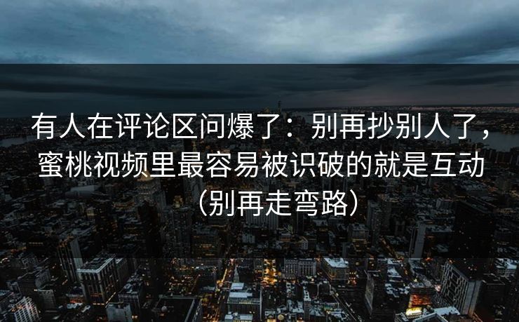 有人在评论区问爆了:别再抄别人了,蜜桃视频里最容易被识破的就是互动(别再走弯路) 有人在评论区问爆了:别再抄别人了,蜜桃视频里最容易被识破的就是互动(别再走弯路)